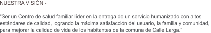 NUESTRA VISI�N.-  �Ser un Centro de salud familiar l�der en la entrega de un servicio humanizado con altos  est�ndares de calidad, logrando la m�xima satisfacci�n del usuario, la familia y comunidad,  para mejorar la calidad de vida de los habitantes de la comuna de Calle Larga.�
